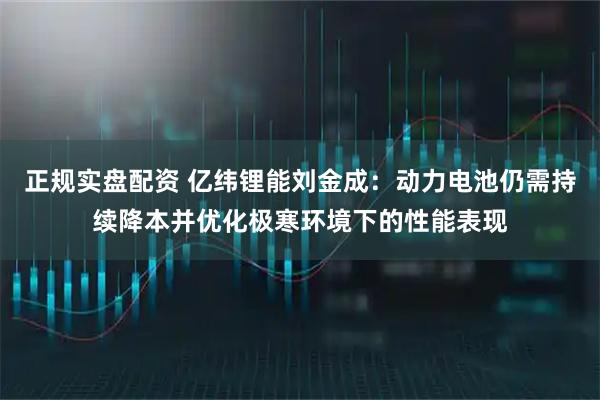 正规实盘配资 亿纬锂能刘金成：动力电池仍需持续降本并优化极寒环境下的性能表现