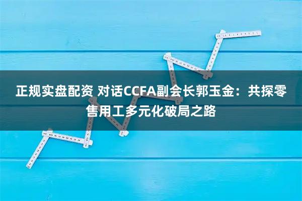 正规实盘配资 对话CCFA副会长郭玉金：共探零售用工多元化破局之路