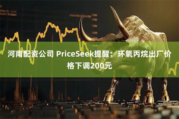 河南配资公司 PriceSeek提醒：环氧丙烷出厂价格下调200元