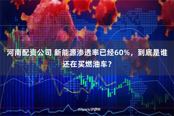 河南配资公司 新能源渗透率已经60%，到底是谁还在买燃油车？