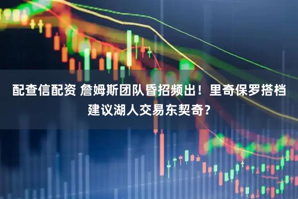 配查信配资 詹姆斯团队昏招频出！里奇保罗搭档建议湖人交易东契奇？