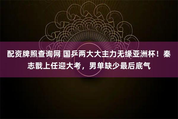 配资牌照查询网 国乒两大大主力无缘亚洲杯！秦志戬上任迎大考，男单缺少最后底气