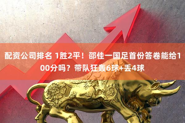 配资公司排名 1胜2平！邵佳一国足首份答卷能给100分吗？带队狂轰6球+丢4球