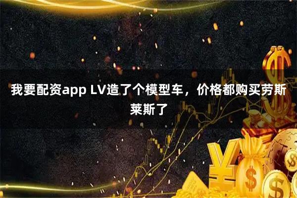 我要配资app LV造了个模型车，价格都购买劳斯莱斯了