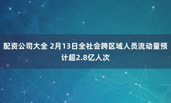 配资公司大全 2月13日全社会跨区域人员流动量预计超2.8亿人次