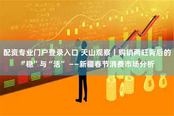 配资专业门户登录入口 天山观察丨购销两旺背后的“稳”与“活” ——新疆春节消费市场分析