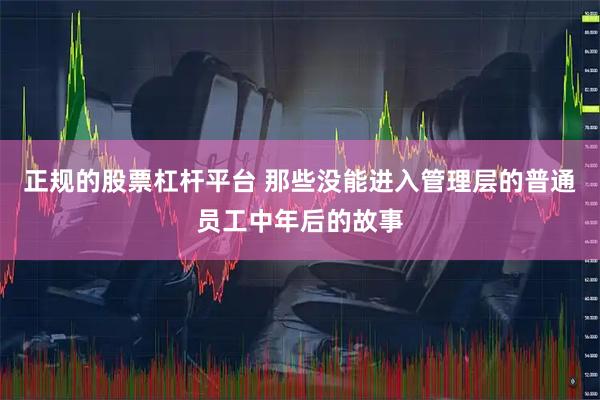 正规的股票杠杆平台 那些没能进入管理层的普通员工中年后的故事
