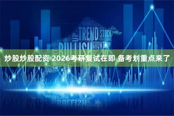 炒股炒股配资 2026考研复试在即 备考划重点来了