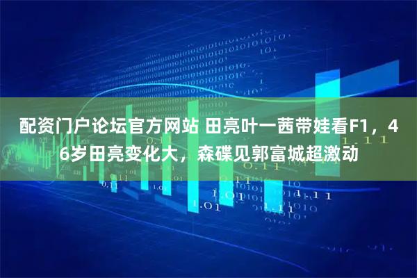 配资门户论坛官方网站 田亮叶一茜带娃看F1，46岁田亮变化大，森碟见郭富城超激动