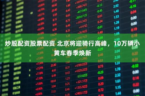 炒股配资股票配资 北京将迎骑行高峰，10万辆小黄车春季焕新