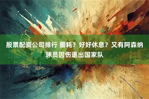 股票配资公司排行 噩耗？好好休息？又有阿森纳球员因伤退出国家队