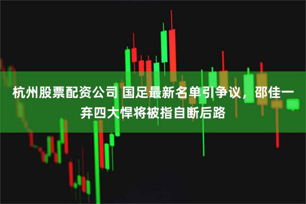 杭州股票配资公司 国足最新名单引争议，邵佳一弃四大悍将被指自断后路
