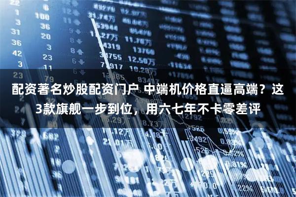 配资著名炒股配资门户 中端机价格直逼高端？这3款旗舰一步到位，用六七年不卡零差评