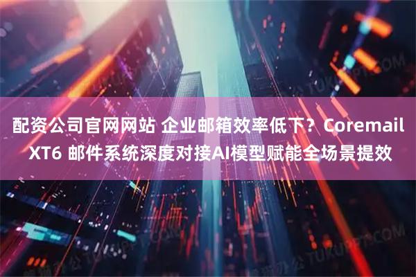配资公司官网网站 企业邮箱效率低下？Coremail XT6 邮件系统深度对接AI模型赋能全场景提效