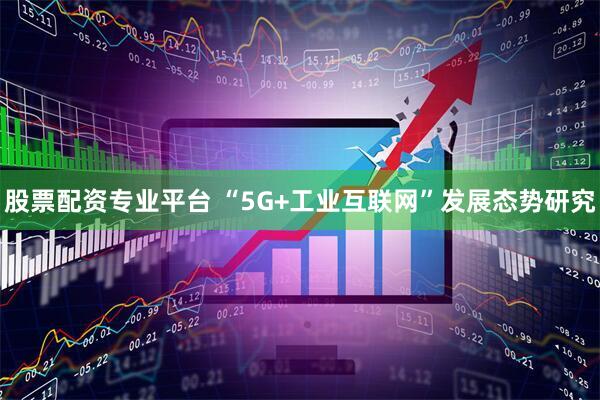 股票配资专业平台 “5G+工业互联网”发展态势研究