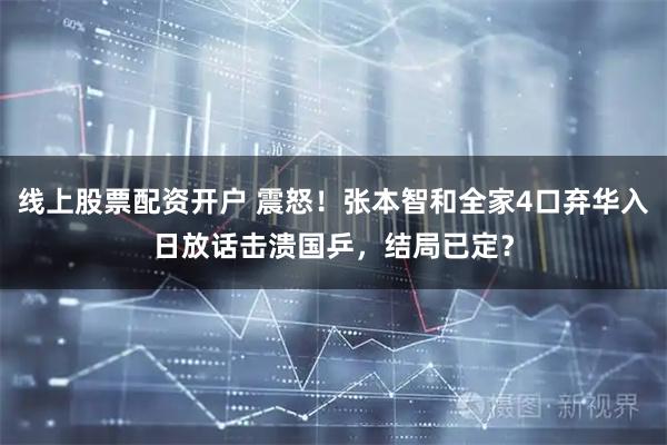 线上股票配资开户 震怒！张本智和全家4口弃华入日放话击溃国乒，结局已定？