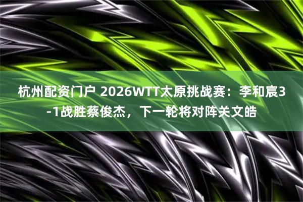 杭州配资门户 2026WTT太原挑战赛：李和宸3-1战胜蔡俊杰，下一轮将对阵关文皓